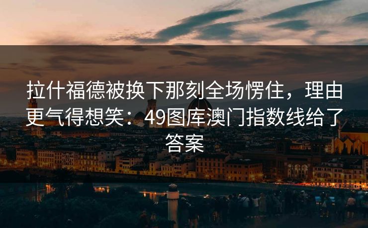 拉什福德被换下那刻全场愣住，理由更气得想笑：49图库澳门指数线给了答案