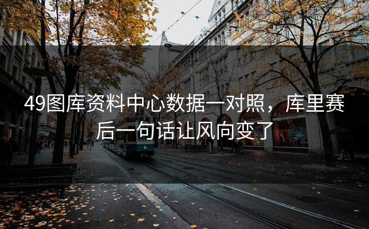 49图库资料中心数据一对照，库里赛后一句话让风向变了