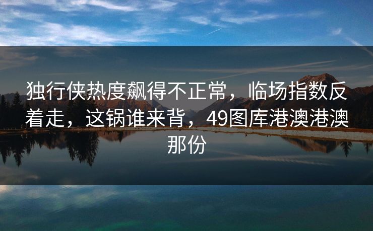 独行侠热度飙得不正常，临场指数反着走，这锅谁来背，49图库港澳港澳那份