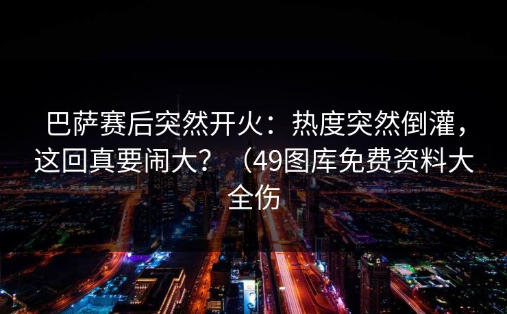 巴萨赛后突然开火：热度突然倒灌，这回真要闹大？（49图库免费资料大全伤  第1张