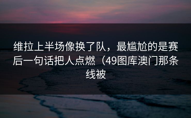 维拉上半场像换了队，最尴尬的是赛后一句话把人点燃（49图库澳门那条线被  第1张