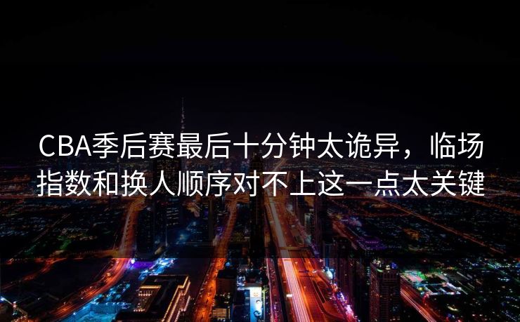 CBA季后赛最后十分钟太诡异，临场指数和换人顺序对不上这一点太关键