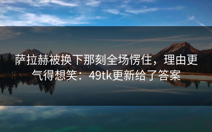 萨拉赫被换下那刻全场愣住，理由更气得想笑：49tk更新给了答案