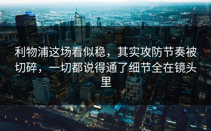 利物浦这场看似稳，其实攻防节奏被切碎，一切都说得通了细节全在镜头里