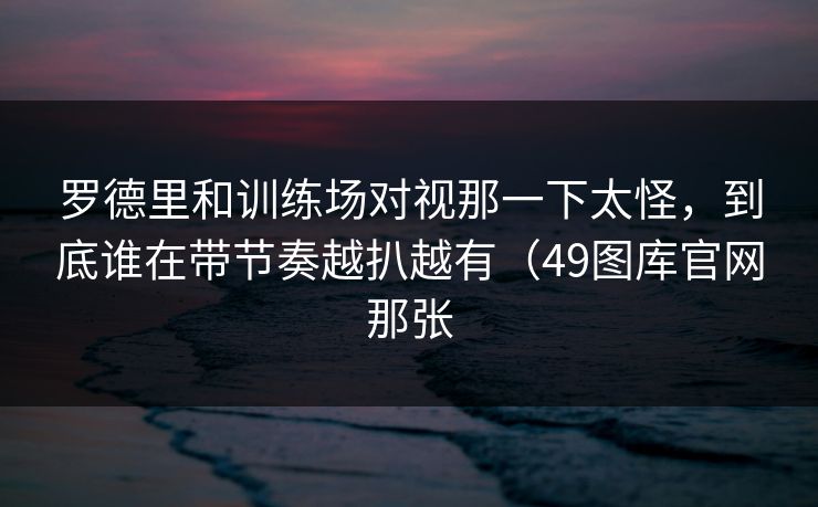 罗德里和训练场对视那一下太怪，到底谁在带节奏越扒越有（49图库官网那张
