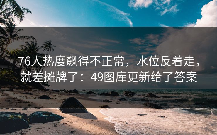 76人热度飙得不正常，水位反着走，就差摊牌了：49图库更新给了答案