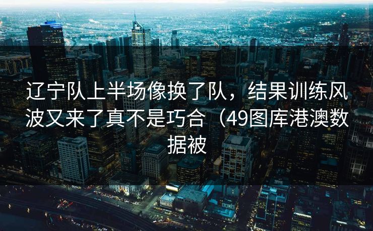 辽宁队上半场像换了队，结果训练风波又来了真不是巧合（49图库港澳数据被