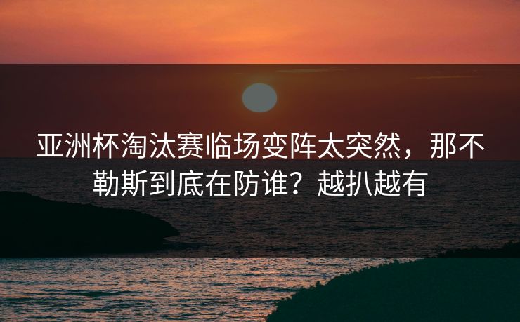 亚洲杯淘汰赛临场变阵太突然，那不勒斯到底在防谁？越扒越有