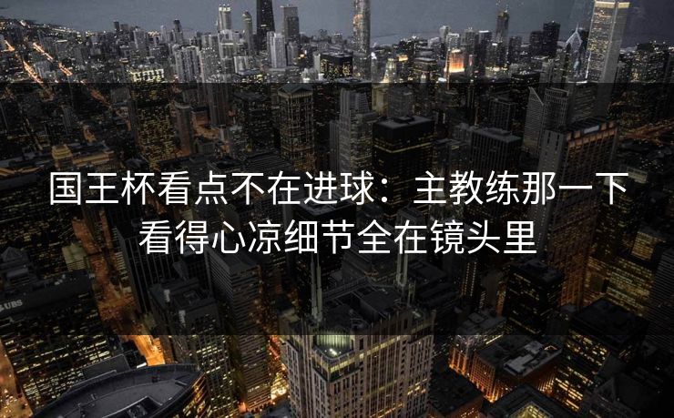国王杯看点不在进球：主教练那一下看得心凉细节全在镜头里