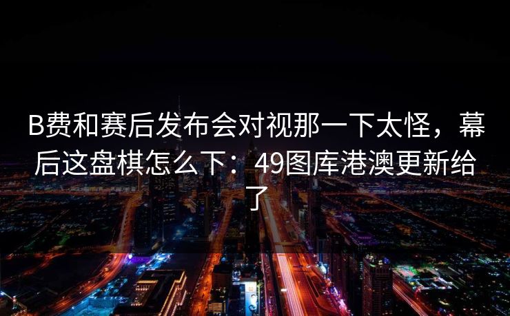 B费和赛后发布会对视那一下太怪，幕后这盘棋怎么下：49图库港澳更新给了