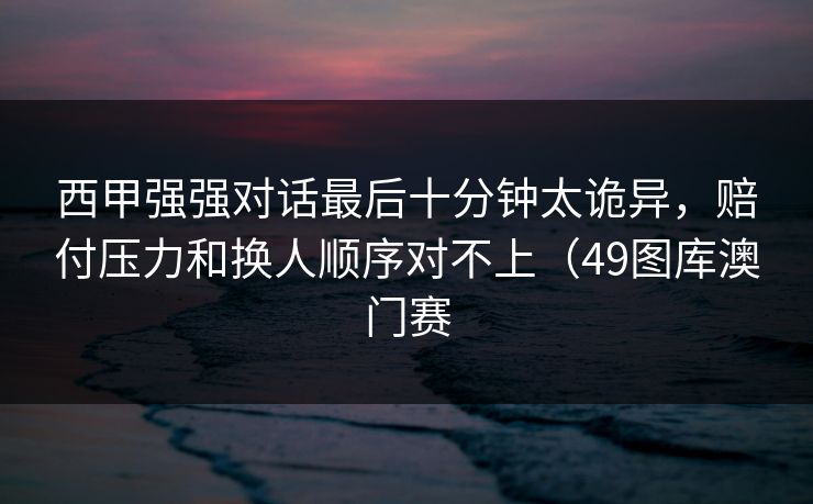 西甲强强对话最后十分钟太诡异，赔付压力和换人顺序对不上（49图库澳门赛  第1张