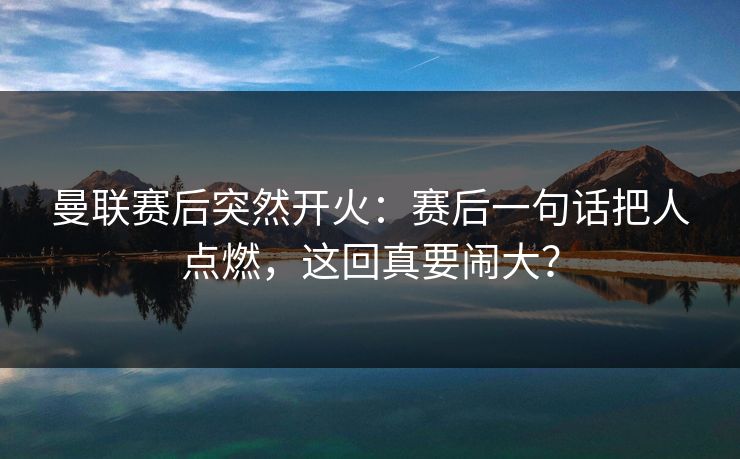 曼联赛后突然开火：赛后一句话把人点燃，这回真要闹大？  第1张