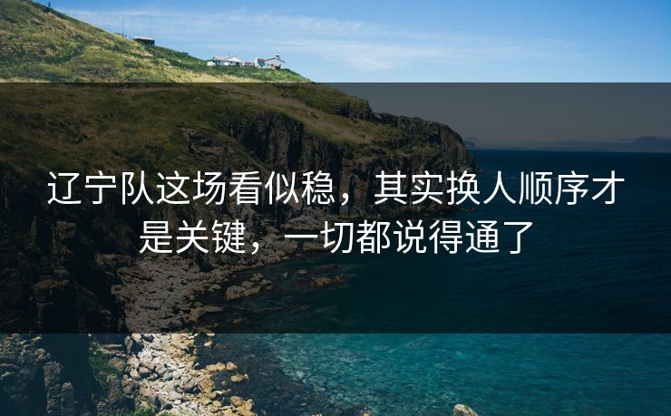 辽宁队这场看似稳，其实换人顺序才是关键，一切都说得通了  第1张