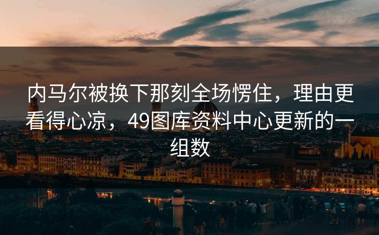 内马尔被换下那刻全场愣住，理由更看得心凉，49图库资料中心更新的一组数