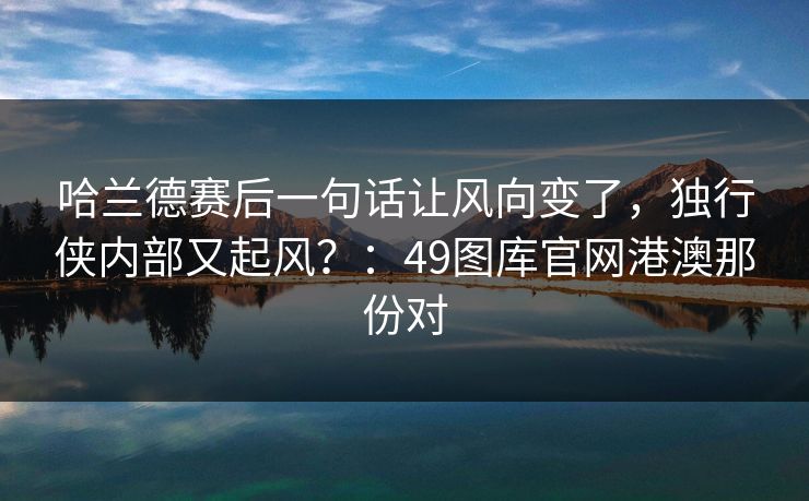 哈兰德赛后一句话让风向变了，独行侠内部又起风？：49图库官网港澳那份对  第1张
