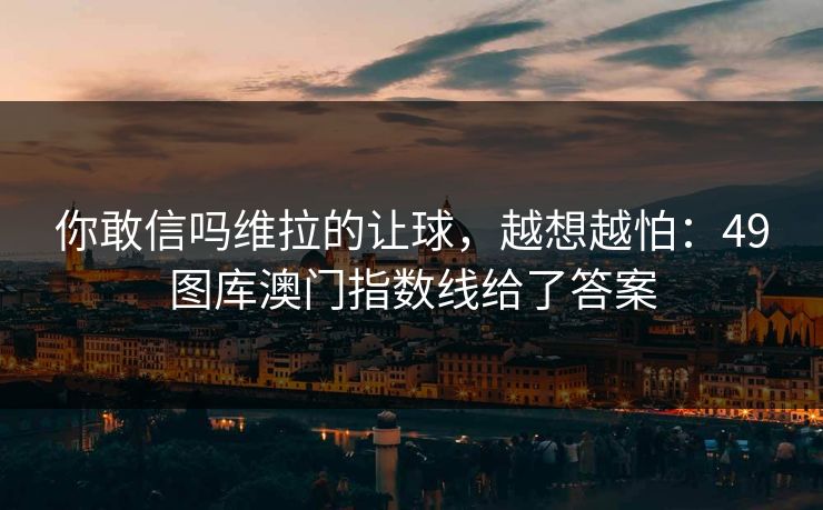你敢信吗维拉的让球，越想越怕：49图库澳门指数线给了答案