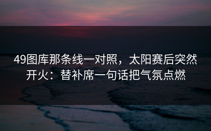 49图库那条线一对照，太阳赛后突然开火：替补席一句话把气氛点燃