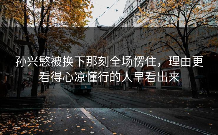 孙兴慜被换下那刻全场愣住，理由更看得心凉懂行的人早看出来