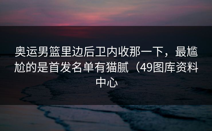奥运男篮里边后卫内收那一下，最尴尬的是首发名单有猫腻（49图库资料中心