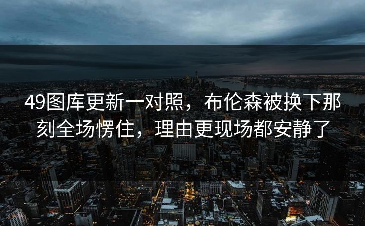 49图库更新一对照，布伦森被换下那刻全场愣住，理由更现场都安静了