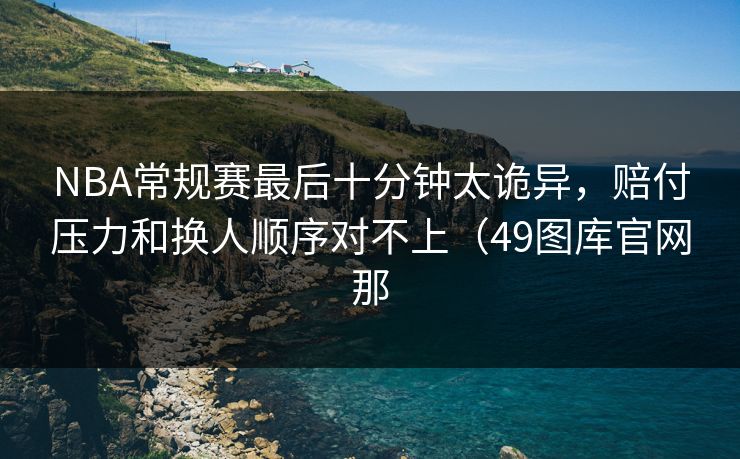 NBA常规赛最后十分钟太诡异，赔付压力和换人顺序对不上（49图库官网那