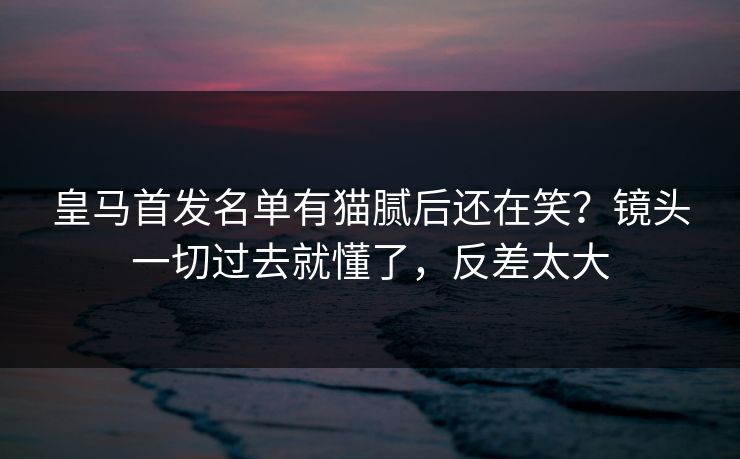 皇马首发名单有猫腻后还在笑？镜头一切过去就懂了，反差太大