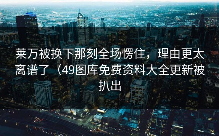 莱万被换下那刻全场愣住，理由更太离谱了（49图库免费资料大全更新被扒出