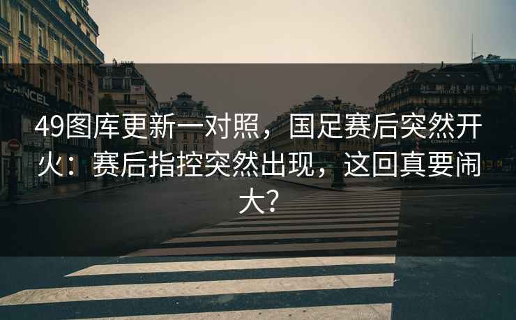 49图库更新一对照，国足赛后突然开火：赛后指控突然出现，这回真要闹大？