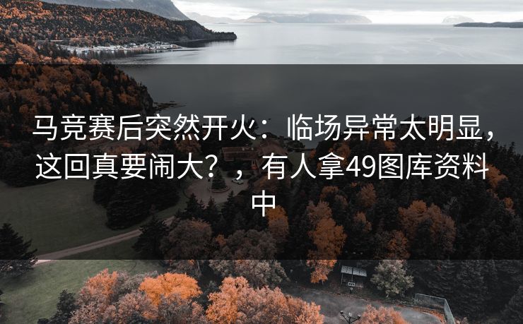 马竞赛后突然开火：临场异常太明显，这回真要闹大？，有人拿49图库资料中