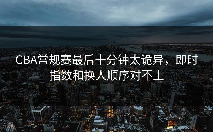CBA常规赛最后十分钟太诡异，即时指数和换人顺序对不上