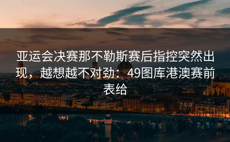 亚运会决赛那不勒斯赛后指控突然出现，越想越不对劲：49图库港澳赛前表给