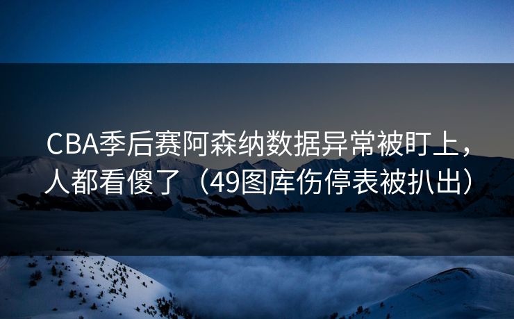 CBA季后赛阿森纳数据异常被盯上，人都看傻了（49图库伤停表被扒出）