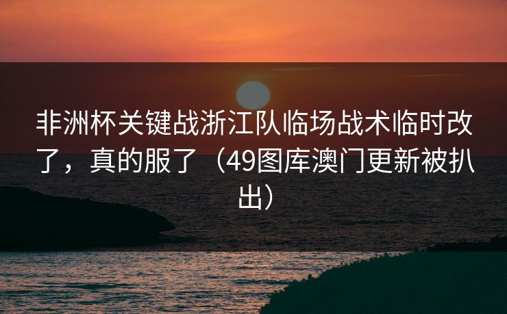非洲杯关键战浙江队临场战术临时改了，真的服了（49图库澳门更新被扒出）