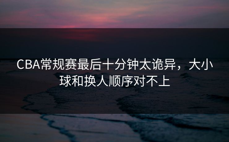 CBA常规赛最后十分钟太诡异，大小球和换人顺序对不上  第1张