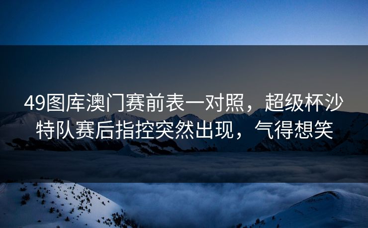 49图库澳门赛前表一对照，超级杯沙特队赛后指控突然出现，气得想笑  第1张