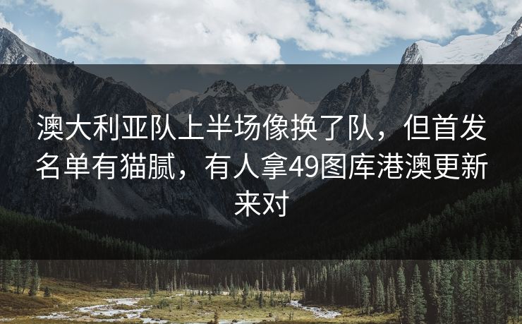 澳大利亚队上半场像换了队，但首发名单有猫腻，有人拿49图库港澳更新来对  第1张