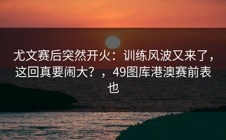 尤文赛后突然开火：训练风波又来了，这回真要闹大？，49图库港澳赛前表也