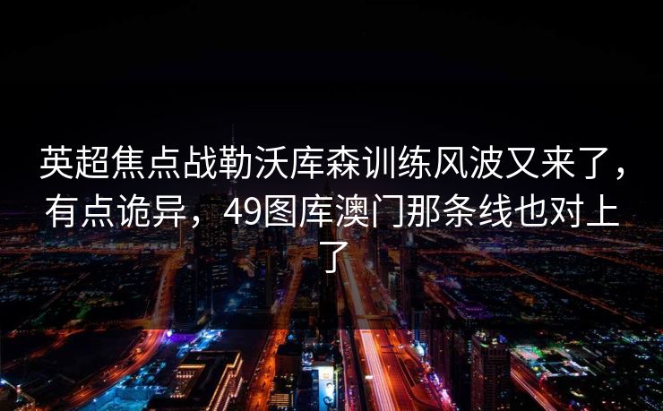 英超焦点战勒沃库森训练风波又来了，有点诡异，49图库澳门那条线也对上了